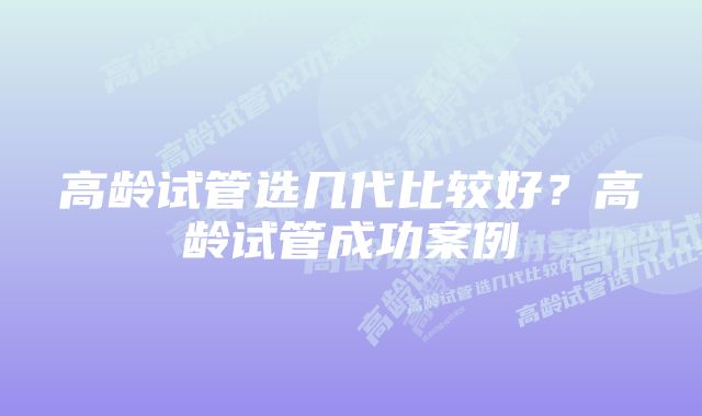 高龄试管选几代比较好？高龄试管成功案例