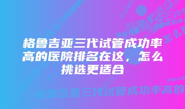 格鲁吉亚三代试管成功率高的医院排名在这，怎么挑选更适合