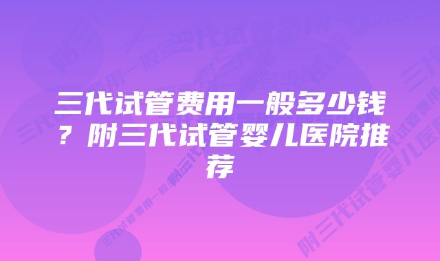 三代试管费用一般多少钱？附三代试管婴儿医院推荐