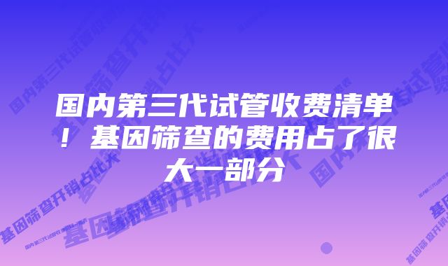 国内第三代试管收费清单！基因筛查的费用占了很大一部分