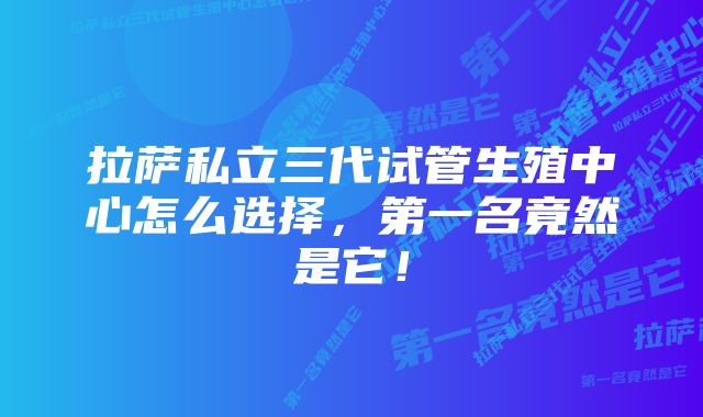 拉萨私立三代试管生殖中心怎么选择，第一名竟然是它！