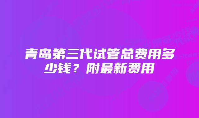 青岛第三代试管总费用多少钱？附最新费用