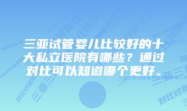 三亚试管婴儿比较好的十大私立医院有哪些？通过对比可以知道哪个更好。