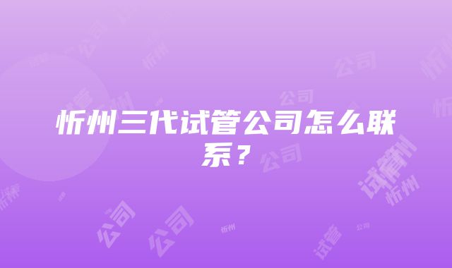 忻州三代试管公司怎么联系？