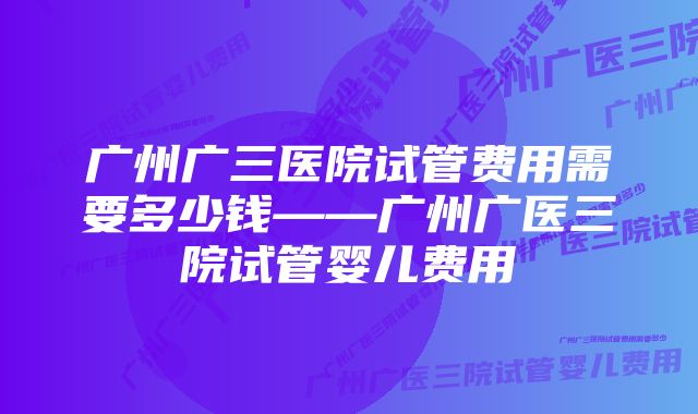 广州广三医院试管费用需要多少钱——广州广医三院试管婴儿费用