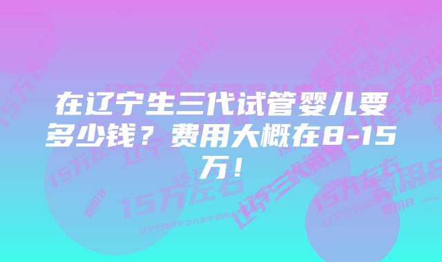 在辽宁生三代试管婴儿要多少钱？费用大概在8-15万！