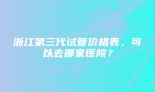 浙江第三代试管价格表，可以去哪家医院？