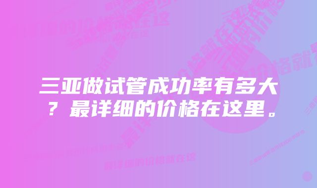 三亚做试管成功率有多大？最详细的价格在这里。