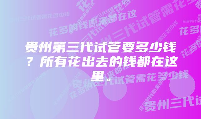 贵州第三代试管要多少钱？所有花出去的钱都在这里。