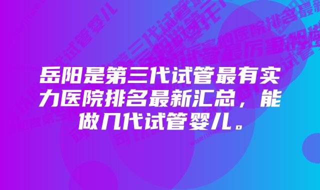 岳阳是第三代试管最有实力医院排名最新汇总，能做几代试管婴儿。