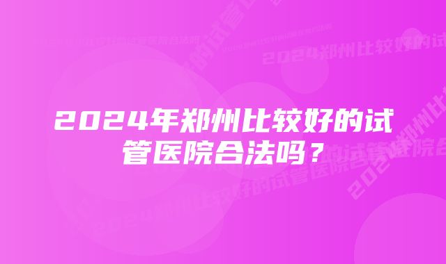 2024年郑州比较好的试管医院合法吗？