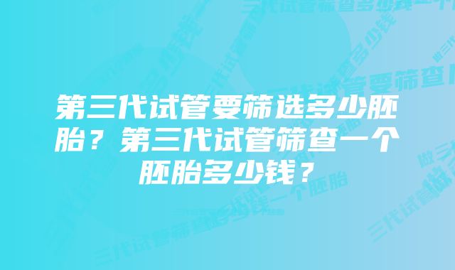 第三代试管要筛选多少胚胎？第三代试管筛查一个胚胎多少钱？