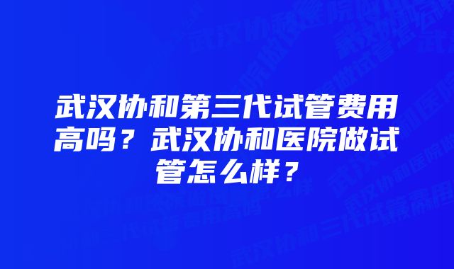 武汉协和第三代试管费用高吗？武汉协和医院做试管怎么样？