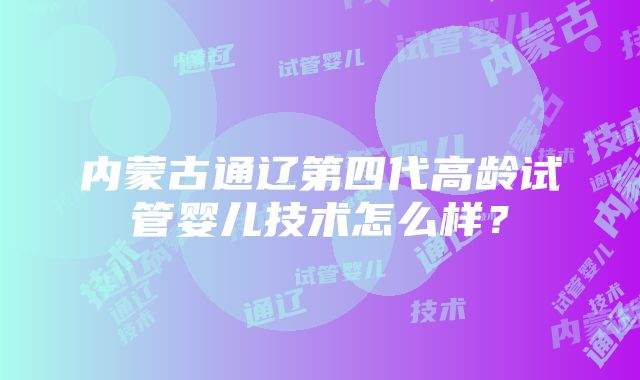 内蒙古通辽第四代高龄试管婴儿技术怎么样？