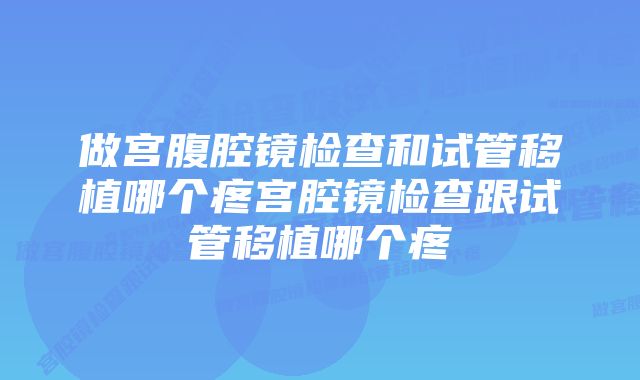 做宫腹腔镜检查和试管移植哪个疼宫腔镜检查跟试管移植哪个疼