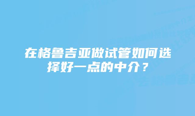 在格鲁吉亚做试管如何选择好一点的中介？