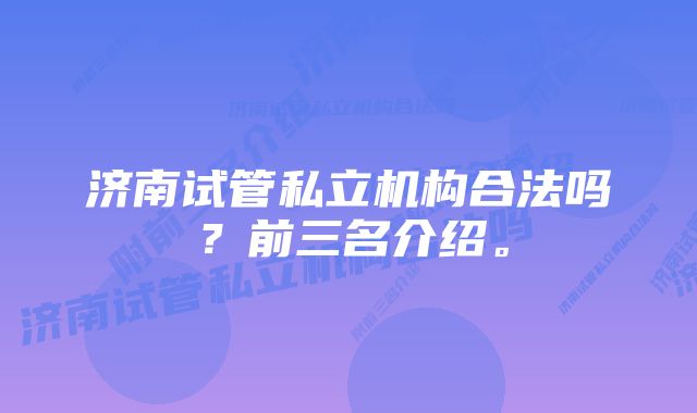 济南试管私立机构合法吗？前三名介绍。