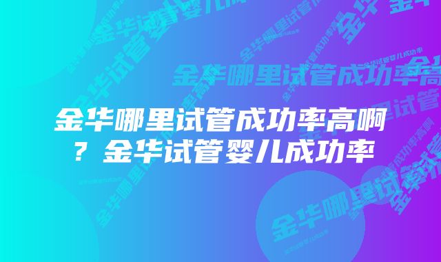 金华哪里试管成功率高啊？金华试管婴儿成功率