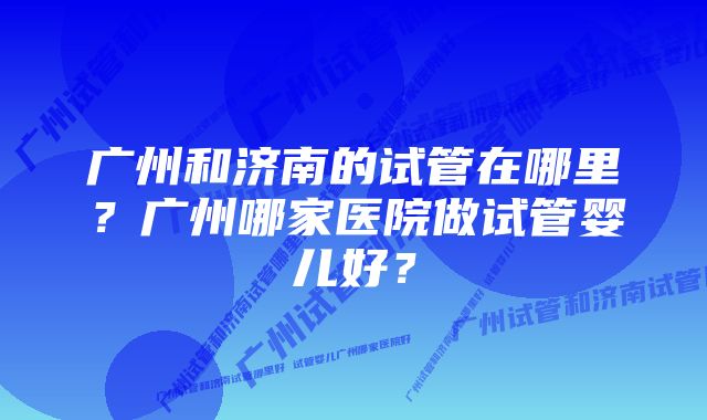 广州和济南的试管在哪里？广州哪家医院做试管婴儿好？