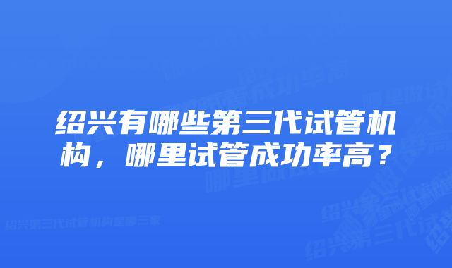 绍兴有哪些第三代试管机构，哪里试管成功率高？