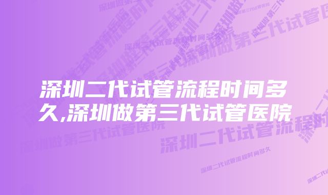 深圳二代试管流程时间多久,深圳做第三代试管医院