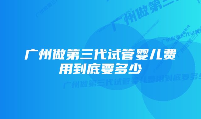 广州做第三代试管婴儿费用到底要多少