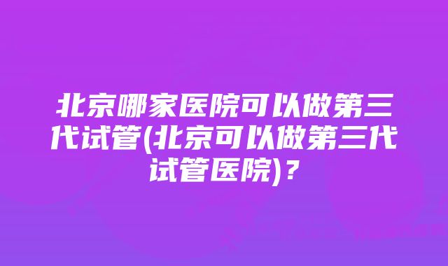 北京哪家医院可以做第三代试管(北京可以做第三代试管医院)？