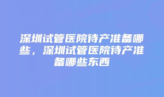 深圳试管医院待产准备哪些，深圳试管医院待产准备哪些东西