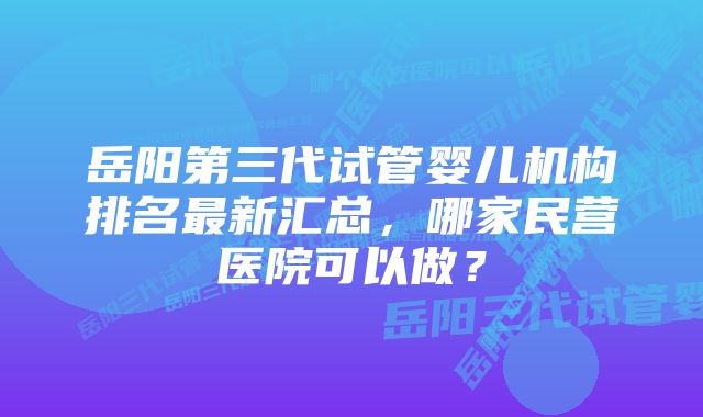 岳阳第三代试管婴儿机构排名最新汇总，哪家民营医院可以做？