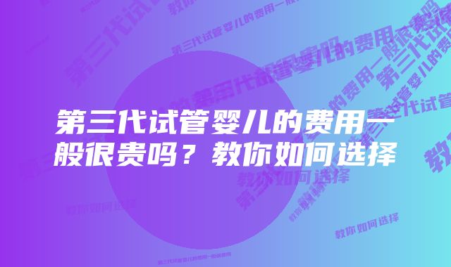 第三代试管婴儿的费用一般很贵吗？教你如何选择