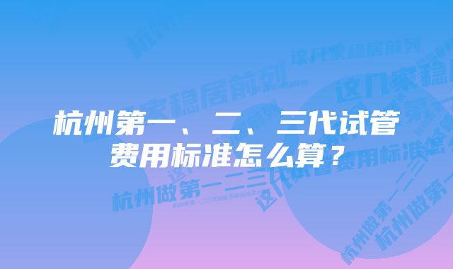 杭州第一、二、三代试管费用标准怎么算？