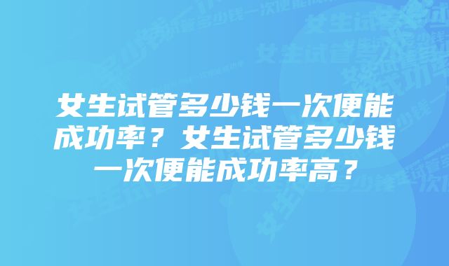 女生试管多少钱一次便能成功率？女生试管多少钱一次便能成功率高？