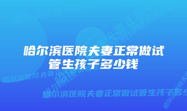 哈尔滨医院夫妻正常做试管生孩子多少钱