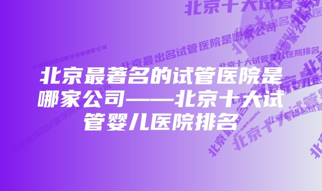 北京最著名的试管医院是哪家公司——北京十大试管婴儿医院排名