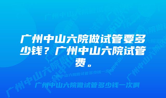 广州中山六院做试管要多少钱？广州中山六院试管费。