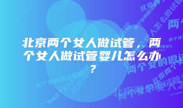 北京两个女人做试管，两个女人做试管婴儿怎么办？