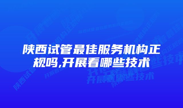 陕西试管最佳服务机构正规吗,开展看哪些技术