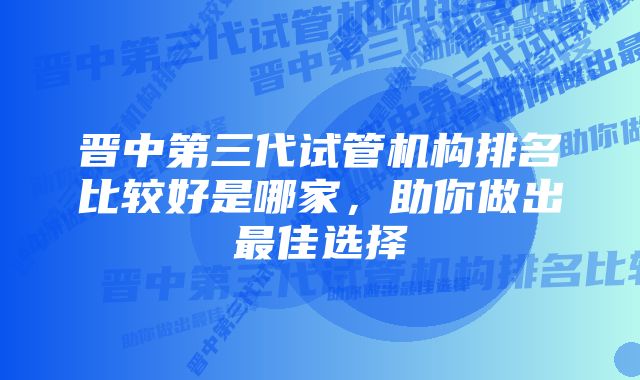 晋中第三代试管机构排名比较好是哪家，助你做出最佳选择