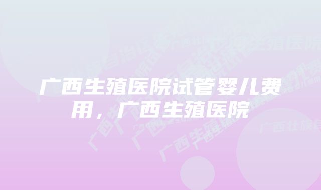 广西生殖医院试管婴儿费用，广西生殖医院