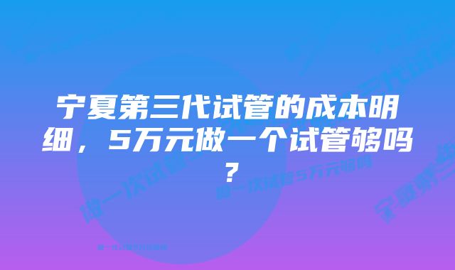 宁夏第三代试管的成本明细，5万元做一个试管够吗？