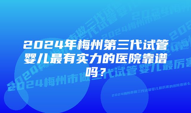 2024年梅州第三代试管婴儿最有实力的医院靠谱吗？