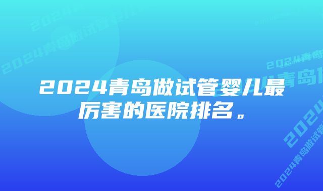 2024青岛做试管婴儿最厉害的医院排名。