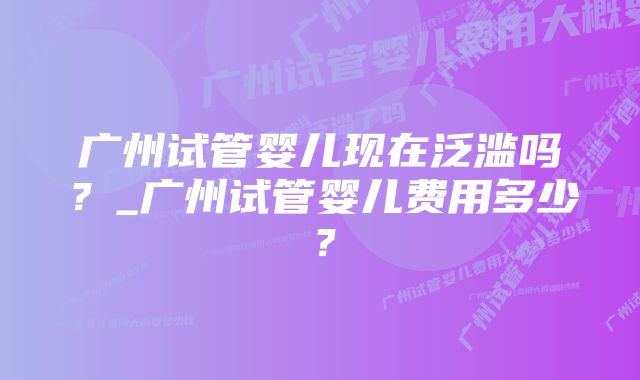 广州试管婴儿现在泛滥吗？_广州试管婴儿费用多少？