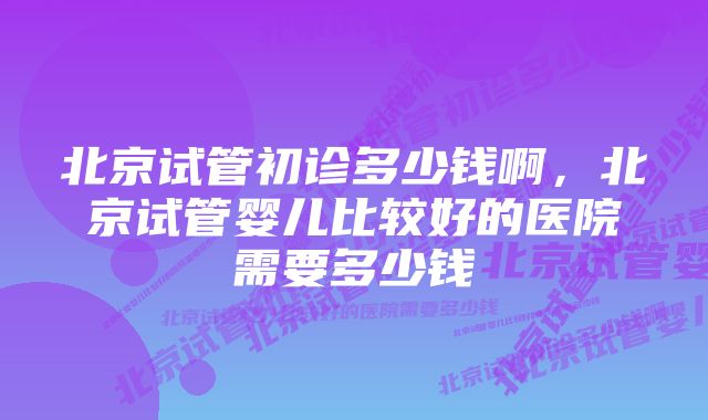 北京试管初诊多少钱啊，北京试管婴儿比较好的医院需要多少钱