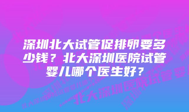 深圳北大试管促排卵要多少钱？北大深圳医院试管婴儿哪个医生好？