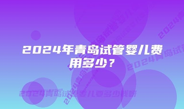 2024年青岛试管婴儿费用多少？