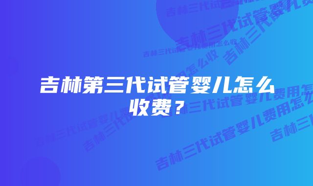 吉林第三代试管婴儿怎么收费？