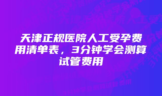 天津正规医院人工受孕费用清单表，3分钟学会测算试管费用