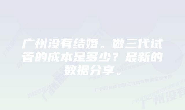 广州没有结婚。做三代试管的成本是多少？最新的数据分享。