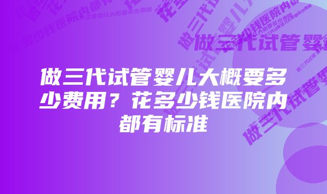 做三代试管婴儿大概要多少费用？花多少钱医院内都有标准